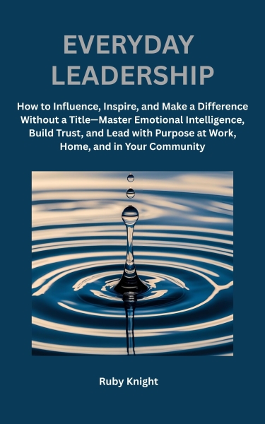 Everyday Leadership: How to Influence, Inspire, and Make a Difference Without a Title-Master Emotional Intelligence, Build Trust, and Lead with Purpose at Work, Home and In Your Community